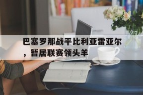开云体育-巴塞罗那战平比利亚雷亚尔，暂居联赛领头羊()