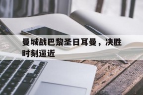 开云app登录-曼城战巴黎圣日耳曼，决胜时刻逼近()
