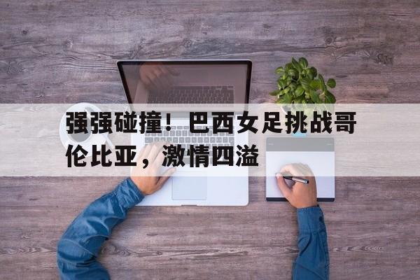 强强碰撞！巴西女足挑战哥伦比亚，激情四溢()  第1张